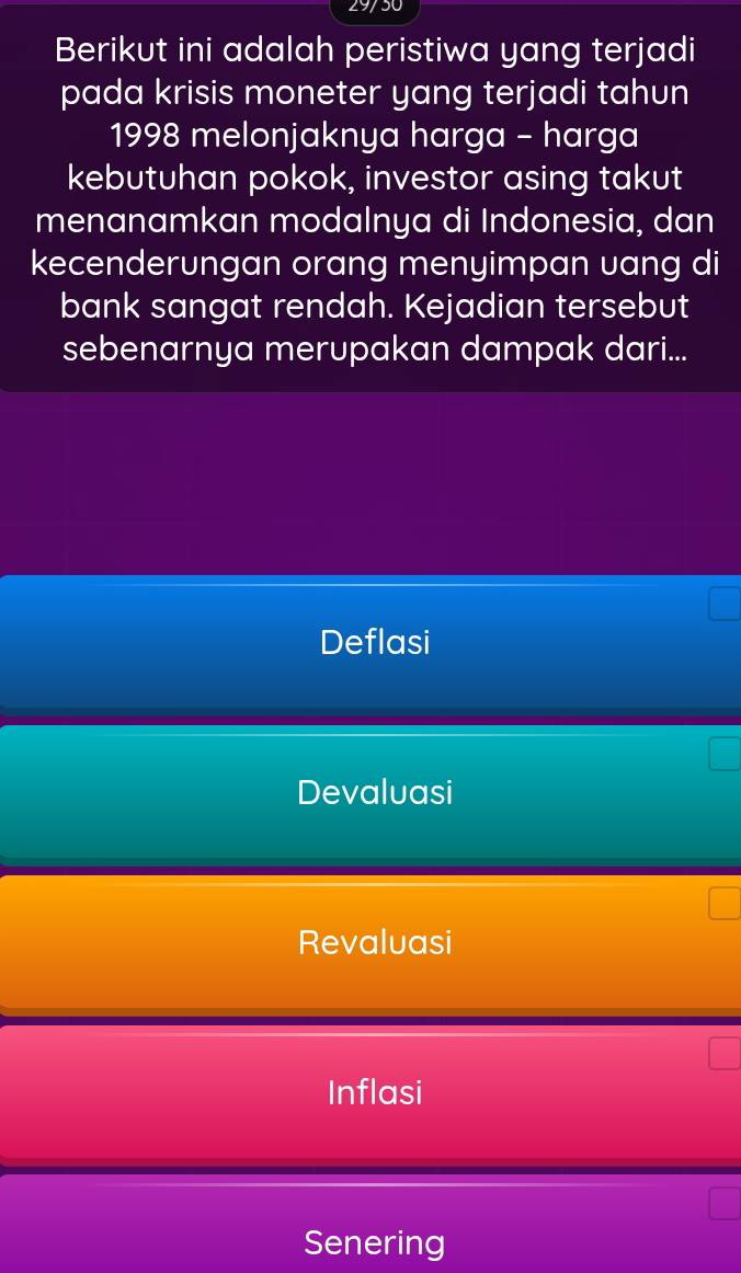 29/30
Berikut ini adalah peristiwa yang terjadi
pada krisis moneter yang terjadi tahun
1998 melonjaknya harga - harga
kebutuhan pokok, investor asing takut
menanamkan modalnya di Indonesia, dan
kecenderungan orang menyimpan uang di
bank sangat rendah. Kejadian tersebut
sebenarnya merupakan dampak dari...
Deflasi
Devaluasi
Revaluasi
Inflasi
Senering