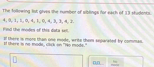 The following list gives the number of siblings for each of 13 students.
4, 0, 1, 1, 0, 4, 1, 0, 4, 3, 3, 4, 2.
Find the modes of this data set.
If there is more than one mode, write them separated by commas.
If there is no mode, click on "No mode."
No
□,□,...
mode