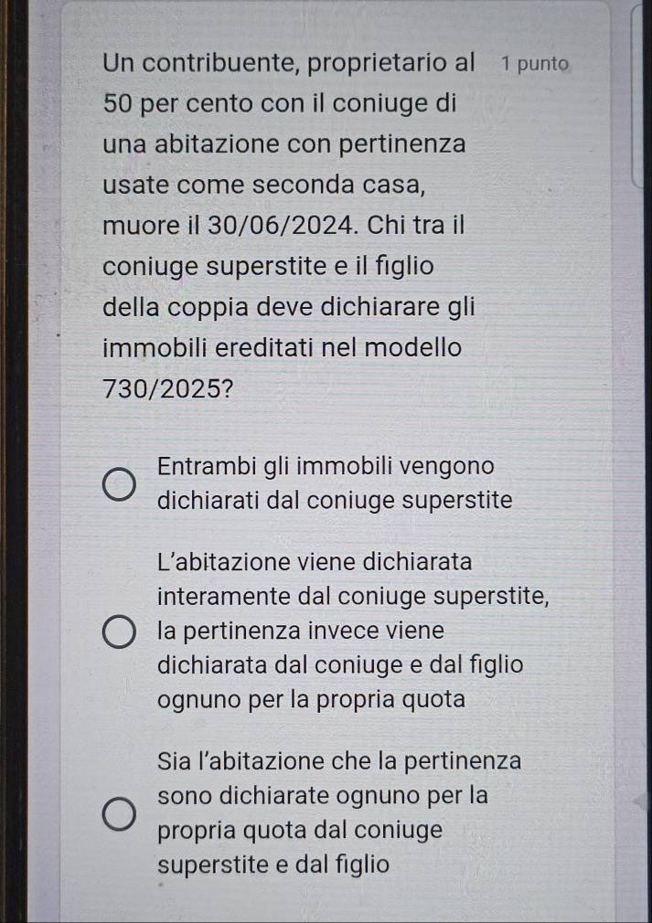 Un contribuente, proprietario al 1 punto
50 per cento con il coniuge di
una abitazione con pertinenza
usate come seconda casa,
muore il 30/06/2024. Chi tra il
coniuge superstite e il figlio
della coppia deve dichiarare gli
immobili ereditati nel modello
730/2025?
Entrambi gli immobili vengono
dichiarati dal coniuge superstite
L'abitazione viene dichiarata
interamente dal coniuge superstite,
la pertinenza invece viene
dichiarata dal coniuge e dal fíglio
ognuno per la propria quota
Sia l’abitazione che la pertinenza
sono dichiarate ognuno per la
propria quota dal coniuge
superstite e dal fíglio