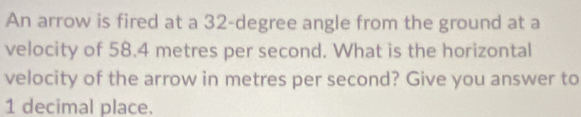 An arrow is fired at a 32-degree angle from the ground at a 
velocity of 58.4 metres per second. What is the horizontal 
velocity of the arrow in metres per second? Give you answer to
1 decimal place.