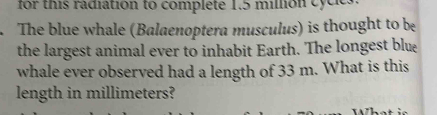 for this radiation to complete 1.5 million cycles. 
The blue whale (Balaenoptera musculus) is thought to be 
the largest animal ever to inhabit Earth. The longest blue 
whale ever observed had a length of 33 m. What is this 
length in millimeters?