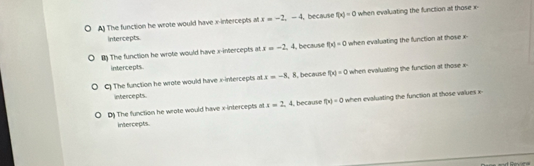 A) The function he wrote would have x-intercepts at x=-2,-4 , because f(x)=0 when evaluating the function at those x -
intercepts.
B) The function he wrote would have x-intercepts at x=-2,4 , because f(x)=0 when evaluating the function at those x -
intercepts.
C) The function he wrote would have x-intercepts at x=-8 , 8,because f(x)=0 when evaluating the function at those x -
intercepts.
D) The function he wrote would have x-intercepts at x=2,4 , because f(x)=0 when evaluating the function at those values x -
intercepts.