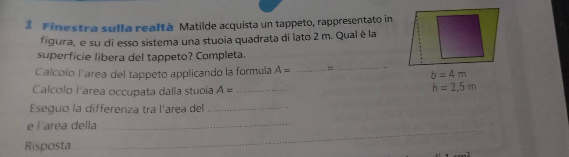 Finestra sulla realtà Matilde acquista un tappeto, rappresentato in 
figura, e su di esso sistema una stuoia quadrata di lato 2 m. Qual è la 
superficie libera del tappeto? Completa. 
Calcólo l´area del tappeto applicando la formula A= _ 
_=
b=4m
Calcolo l'area occupata dalla stuoia A= _
h=2,5m
Eseguo la differenza tra l’area del_ 
e l'area della_ 
Risposta 
_