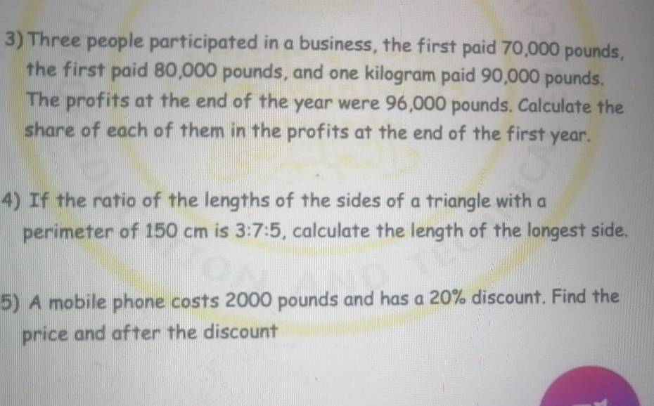 Three people participated in a business, the first paid 70,000 pounds, 
the first paid 80,000 pounds, and one kilogram paid 90,000 pounds. 
The profits at the end of the year were 96,000 pounds. Calculate the 
share of each of them in the profits at the end of the first year. 
4) If the ratio of the lengths of the sides of a triangle with a 
perimeter of 150 cm is 3:7:5 , calculate the length of the longest side. 
5) A mobile phone costs 2000 pounds and has a 20% discount. Find the 
price and after the discount