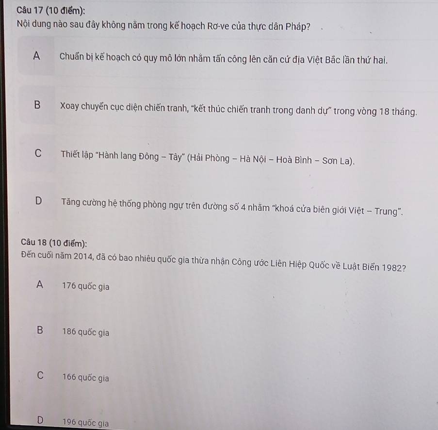 Nội dung nào sau đây không nằm trong kế hoạch Rơ-ve của thực dân Pháp?
AChuẩn bị kể hoạch có quy mô lớn nhằm tấn công lên căn cứ địa Việt Bắc lần thứ hai.
B Xoay chuyến cục diện chiến tranh, “kết thúc chiến tranh trong danh dự” trong vòng 18 tháng.
CThiết lập “Hành lang Đông - Tây” (Hải Phòng - Hà Nội - Hoà Bình - Sơn La).
DTăng cường hệ thống phòng ngự trên đường số 4 nhăm “khoá cửa biên giới Việt - Trung”.
Câu 18 (10 điểm):
Đến cuối năm 2014, đã có bao nhiêu quốc gia thừa nhận Công ước Liên Hiệp Quốc về Luật Biến 1982?
A 176 quốc gia
B 186 quốc gia
C 166 quốc gia
D 196 quốc gia