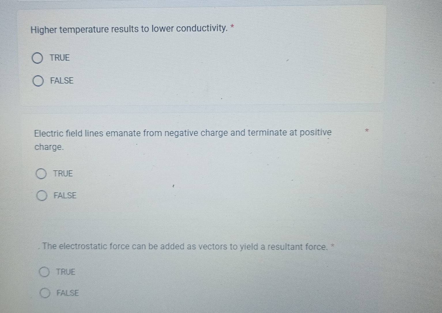 Higher temperature results to lower conductivity. *
TRUE
FALSE
Electric field lines emanate from negative charge and terminate at positive
*
charge.
TRUE
FALSE
. The electrostatic force can be added as vectors to yield a resultant force. *
TRUE
FALSE