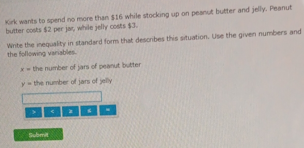 Kirk wants to spend no more than $16 while stocking up on peanut butter and jelly. Peanut 
butter costs $2 per jar, while jelly costs $3. 
Write the inequality in standard form that describes this situation. Use the given numbers and 
the following variables.
x= the number of jars of peanut butter
y= the number of jars of jelly 
> < <tex>z =
Submit