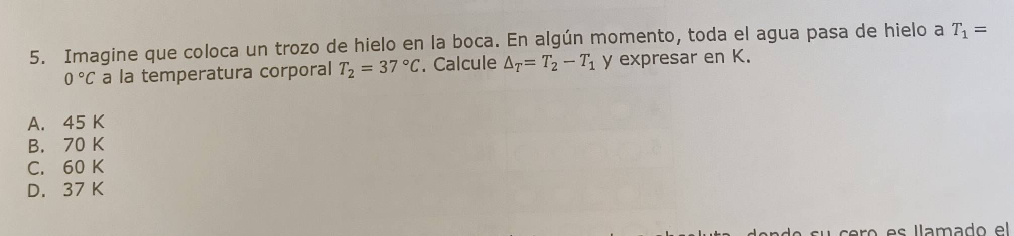 Imagine que coloca un trozo de hielo en la boca. En algún momento, toda el agua pasa de hielo a T_1=
0°C a la temperatura corporal T_2=37°C. Calcule △ _T=T_2-T_1 y expresar en K.
A. 45 K
B. 70 K
C. 60 K
D. 37 K