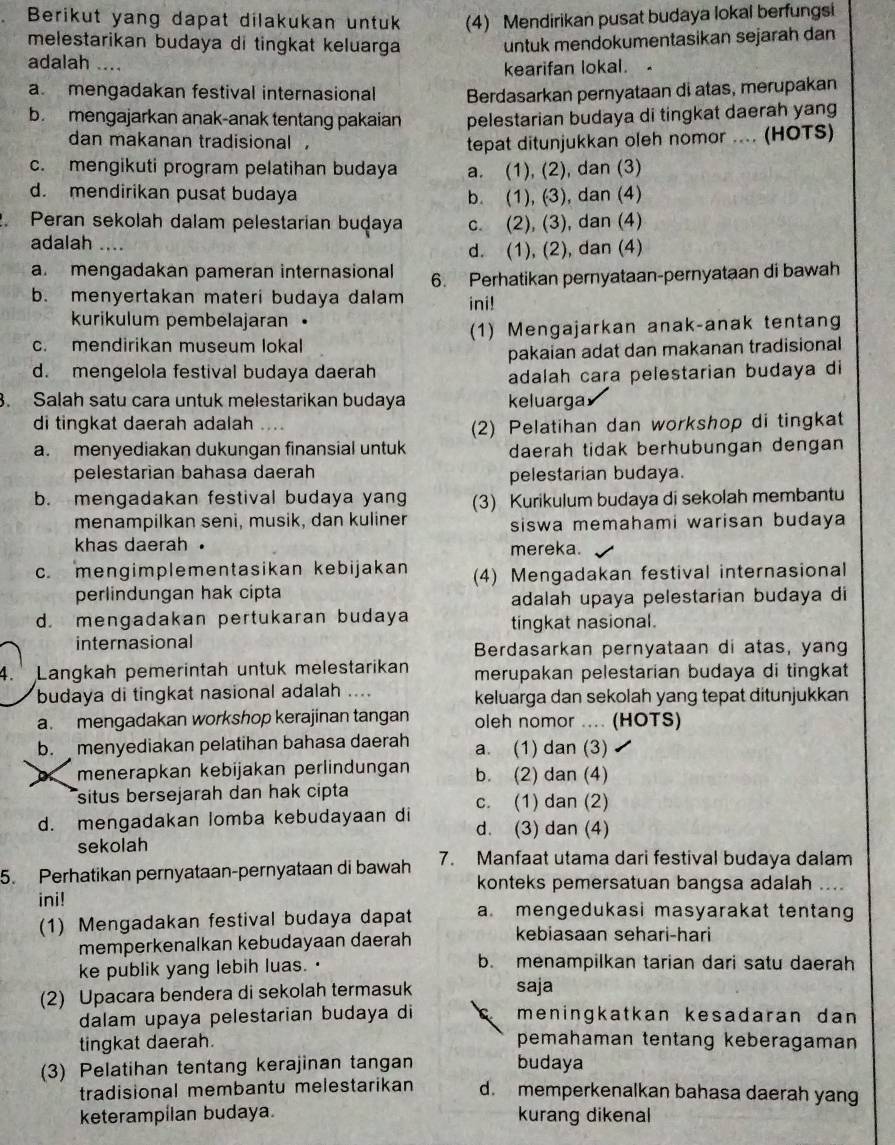 Berikut yang dapat dilakukan untuk (4) Mendirikan pusat budaya lokal berfungsi
melestarikan budaya di tingkat keluarga untuk mendokumentasikan sejarah dan
adalah ...
kearifan lokal. .
a. mengadakan festival internasional Berdasarkan pernyataan di atas, merupakan
b. mengajarkan anak-anak tentang pakaian pelestarian budaya di tingkat daerah yang
dan makanan tradisional tepat ditunjukkan oleh nomor .... (HOTS)
c. mengikuti program pelatihan budaya a. (1), (2), dan (3)
d. mendirikan pusat budaya b. (1), (3), dan (4)
Peran sekolah dalam pelestarian buḍaya c. (2), (3), dan (4)
adalah ....
d. (1), (2), dan (4)
a. mengadakan pameran internasional
b. menyertakan materi budaya dalam 6. Perhatikan pernyataan-pernyataan di bawah
ini!
kurikulum pembelajaran •
c. mendirikan museum lokal (1) Mengajarkan anak-anak tentang
d. mengelola festival budaya daerah pakaian adat dan makanan tradisional
adalah cara pelestarian budaya di
. Salah satu cara untuk melestarikan budaya keluarga
di tingkat daerah adalah …
(2) Pelatihan dan workshop di tingkat
a. menyediakan dukungan finansial untuk daerah tidak berhubungan dengan
pelestarian bahasa daerah
pelestarian budaya.
b. mengadakan festival budaya yang (3) Kurikulum budaya di sekolah membantu
menampilkan seni, musik, dan kuliner siswa memahami warisan budaya
khas daerah .
mereka.
c. mengimplementasikan kebijakan (4) Mengadakan festival internasional
perlindungan hak cipta
adalah upaya pelestarian budaya di
d. mengadakan pertukaran budaya tingkat nasional.
internasional Berdasarkan pernyataan di atas, yang
4. Langkah pemerintah untuk melestarikan merupakan pelestarian budaya di tingkat
budaya di tingkat nasional adalah .... keluarga dan sekolah yang tepat ditunjukkan
a. mengadakan workshop kerajinan tangan oleh nomor .... (HOTS)
b.  menyediakan pelatihan bahasa daerah a. (1) dan (3)
X menerapkan kebijakan perlindungan b. (2) dan (4)
situs bersejarah dan hak cipta
d. mengadakan lomba kebudayaan di c. (1) dan (2)
d. (3) dan (4)
sekolah
5. Perhatikan pernyataan-pernyataan di bawah 7. Manfaat utama dari festival budaya dalam
konteks pemersatuan bangsa adalah ....
ini! a. mengedukasi masyarakat tentang
(1) Mengadakan festival budaya dapat
memperkenalkan kebudayaan daerah
kebiasaan sehari-hari
ke publik yang lebih luas. · b. menampilkan tarian dari satu daerah
(2) Upacara bendera di sekolah termasuk saja
dalam upaya pelestarian budaya di meningkatkan kesadaran dan 
tingkat daerah. pemahaman tentang keberagaman
(3) Pelatihan tentang kerajinan tangan budaya
tradisional membantu melestarikan d. memperkenalkan bahasa daerah yang
keterampilan budaya. kurang dikenal