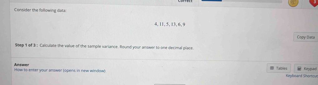 Consider the following data:
4, 11, 5, 13, 6, 9
Copy Data 
Step 1 of 3 : Calculate the value of the sample variance. Round your answer to one decimal place. 
Answer 
= 
How to enter your answer (opens in new window) Tables Keyboard Shortcut Keypad