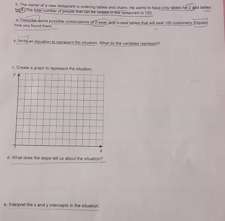 The owner of a new restaurant is ordering tables and chairs. He wants to have only tables for 2 and tables 
for 4 The total number of people that can be seated in the restaurant is 120. 
how you found them. a, Desoribe some possible combinations of 2 -seat- and 4 -seat tables that will seat 120 customers, Explain 
b. Write an equation to represent the situation. What do the variables represent? 
c. Create a graph to represent 
d. What does the slope tell us about the situation? 
e. Interpret the x and y intercepts in the situation.