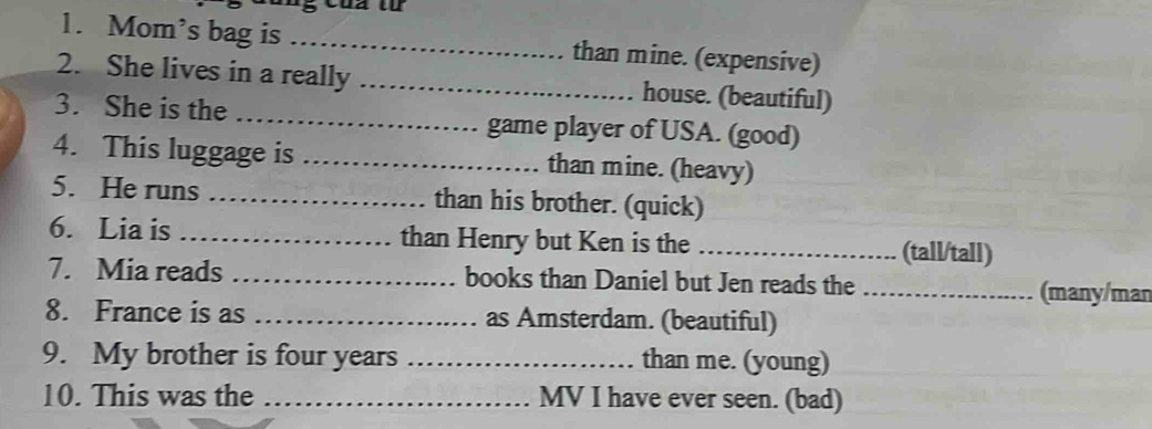 Mom’s bag is _than mine. (expensive) 
2. She lives in a really _house. (beautiful) 
3. She is the _game player of USA. (good) 
4. This luggage is _than mine. (heavy) 
5. He runs _than his brother. (quick) 
6. Lia is _than Henry but Ken is the _(tall/tall) 
7. Mia reads _books than Daniel but Jen reads the _(many/man 
8. France is as _as Amsterdam. (beautiful) 
9. My brother is four years _than me. (young) 
10. This was the _MV I have ever seen. (bad)