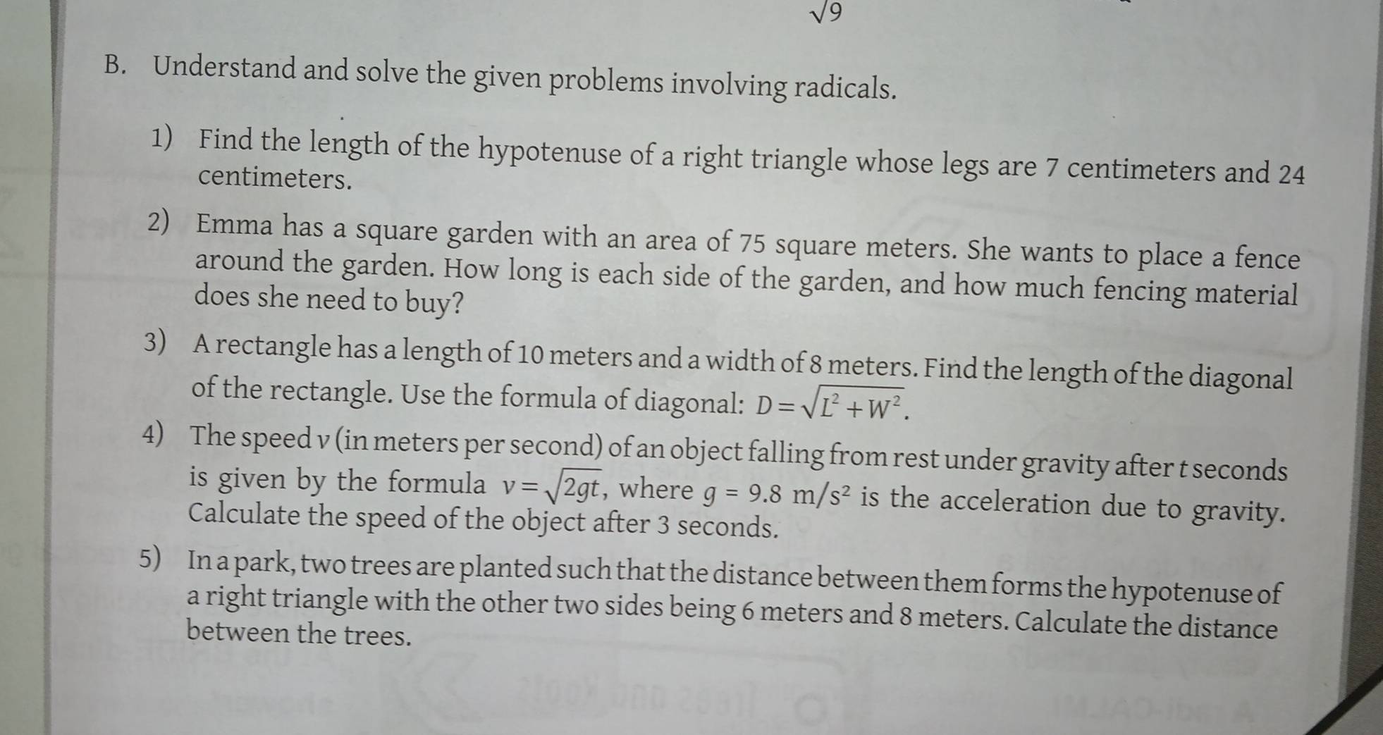 sqrt 9 
B. Understand and solve the given problems involving radicals. 
1) Find the length of the hypotenuse of a right triangle whose legs are 7 centimeters and 24
centimeters. 
2) Emma has a square garden with an area of 75 square meters. She wants to place a fence 
around the garden. How long is each side of the garden, and how much fencing material 
does she need to buy? 
3) A rectangle has a length of 10 meters and a width of 8 meters. Find the length of the diagonal 
of the rectangle. Use the formula of diagonal: D=sqrt(L^2+W^2). 
4) The speed v (in meters per second) of an object falling from rest under gravity after t seconds
is given by the formula v=sqrt(2gt) , where g=9.8m/s^2 is the acceleration due to gravity. 
Calculate the speed of the object after 3 seconds. 
5) In a park, two trees are planted such that the distance between them forms the hypotenuse of 
a right triangle with the other two sides being 6 meters and 8 meters. Calculate the distance 
between the trees.