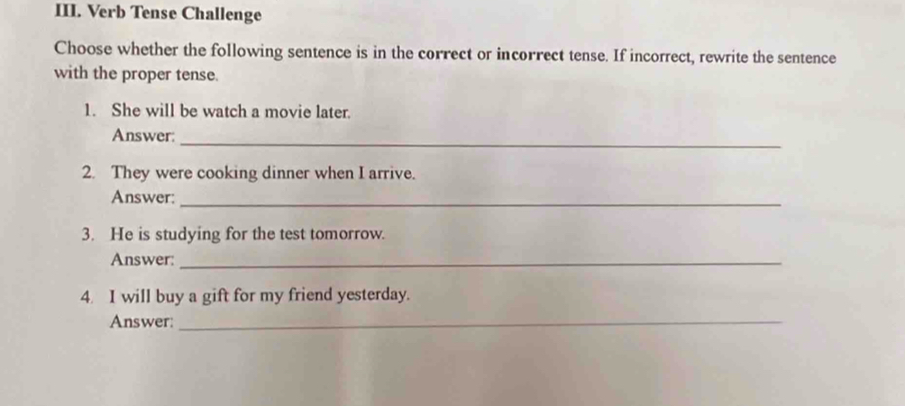 Verb Tense Challenge 
Choose whether the following sentence is in the correct or incorrect tense. If incorrect, rewrite the sentence 
with the proper tense. 
1. She will be watch a movie later. 
_ 
Answer: 
2. They were cooking dinner when I arrive. 
Answer:_ 
3. He is studying for the test tomorrow. 
Answer:_ 
4. I will buy a gift for my friend yesterday. 
Answer: 
_