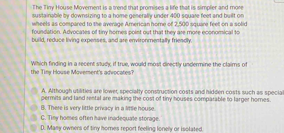 The Tiny House Movement is a trend that promises a life that is simpler and more
sustainable by downsizing to a home generally under 400 square feet and built on
wheels as compared to the average American home of 2,500 square feet on a solid
foundation. Advocates of tiny homes point out that they are more economical to
build, reduce living expenses, and are environmentally friendly.
Which finding in a recent study, if true, would most directly undermine the claims of
the Tiny House Movement's advocates?
A. Although utilities are lower, specialty construction costs and hidden costs such as special
permits and land rental are making the cost of tiny houses comparable to larger homes.
B. There is very little privacy in a little house.
C. Tiny homes often have inadequate storage.
D. Many owners of tiny homes report feeling lonely or isolated.