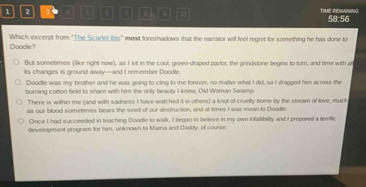 1 2 3 4 5 6 7 B 0 10 TIME REMAINING
58:56
Which excerpt from "The Scarlet Ibis" most foreshadows that the narrator will feel regret for something he has done to
Doodle?
But sometimes (like right now), as I sit in the cool, green-draped parlor, the grindstone begins to turn, and time with all
its changes is ground away—and I remember Doodle.
Doodle was my brother and he was going to cling to me forever, no matter what I did, so I dragged him across the
burning cotton field to share with him the only beauty I knew, Old Woman Swamp.
There is within me (and with sadness I have watched it in others) a knot of cruelty borne by the stream of love, much
as our blood sometimes bears the seed of our destruction, and at times I was mean to Doodle.
Once I had succeeded in teaching Doodle to walk, I began to believe in my own infallibility and I prepared a terrific
development program for him, unknown to Mama and Daddy, of course.