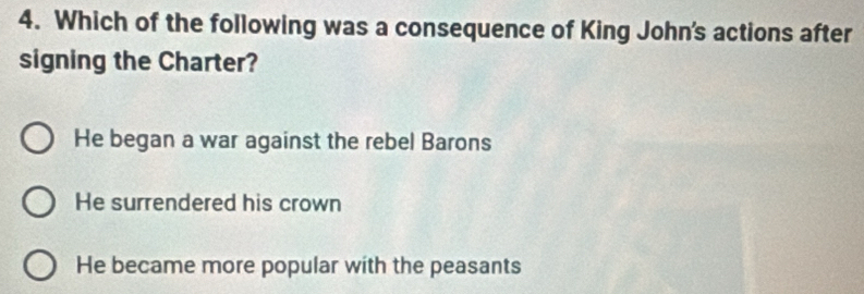 Which of the following was a consequence of King John's actions after
signing the Charter?
He began a war against the rebel Barons
He surrendered his crown
He became more popular with the peasants