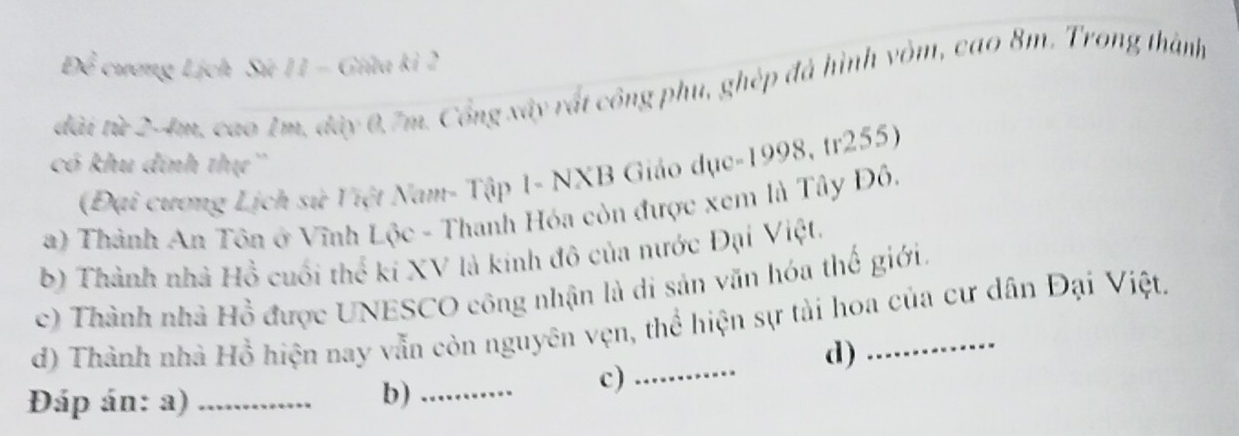 Để cương Lịch Sứ 11 - Giữa kỉ 2
đài từ 2-4m, cao 1m, đây 0.7m. Cổng xây rất công phụ, ghép đã hình vòm, cao 8m. Trong thành 
có khu đinh thự'' 
(Đại cương Lịch sử Việt Nam- Tập 1- NXB Giáo dục-1998, tr255) 
a) Thành An Tôn ở Vĩnh Lộc - Thanh Hóa còn được xem là Tây Đô. 
b) Thành nhà Hồ cuối thể ki XV là kinh đô của nước Đại Việt. 
c) Thành nhà Hồ được UNESCO công nhận là di sản văn hóa thế giới. 
d) Thành nhà Hồ hiện nay vẫn còn nguyên vẹn, thể hiện sự tài hoa của cư dân Đại Việt. 
d) 
c)_ 
Đáp án: a)_ 
b)_