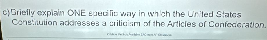Briefly explain ONE specific way in which the United States 
Constitution addresses a criticism of the Articles of Confederation. 
Citation Publicly Available SAQ from AP Classroom