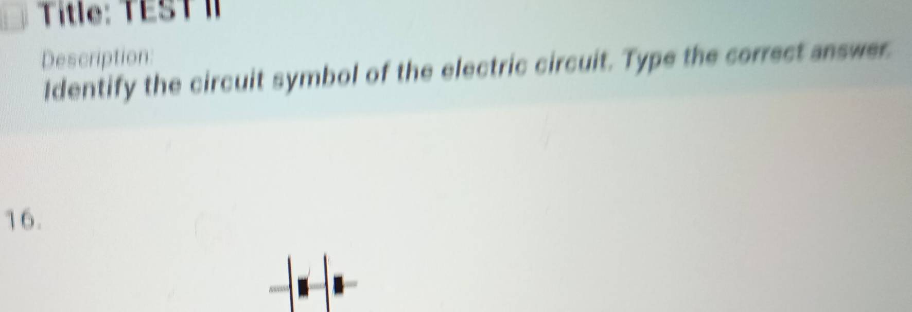 Title: TEST I 
Description: 
Identify the circuit symbol of the electric circuit. Type the correct answer. 
16.