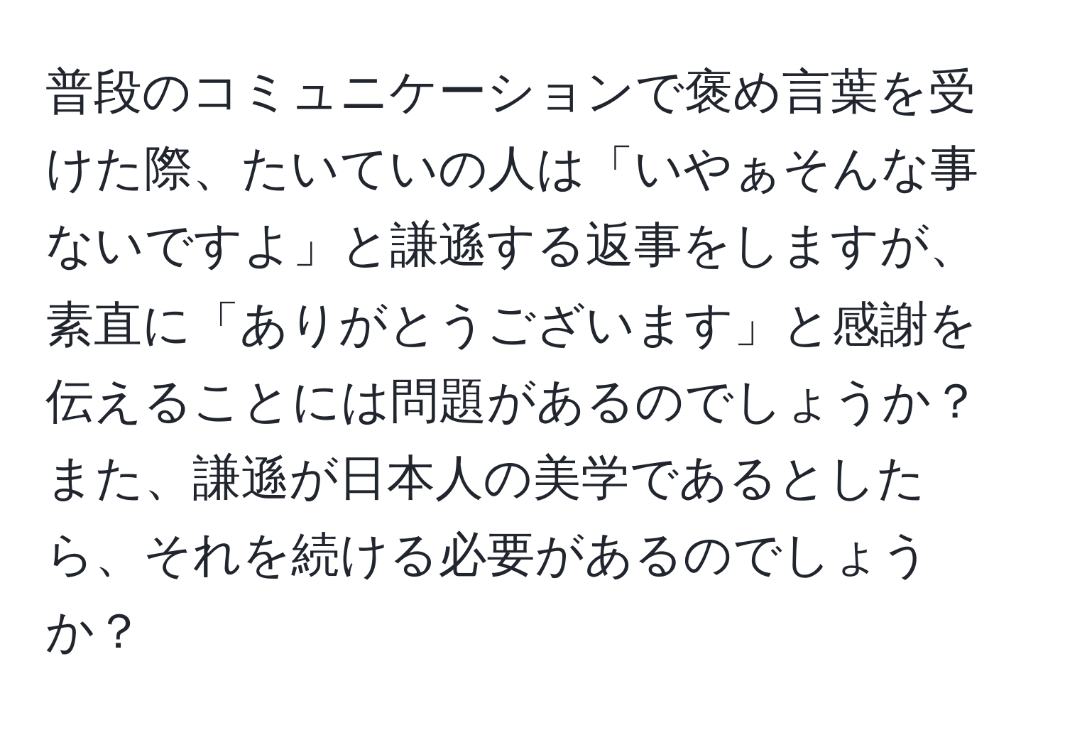 普段のコミュニケーションで褒め言葉を受けた際、たいていの人は「いやぁそんな事ないですよ」と謙遜する返事をしますが、素直に「ありがとうございます」と感謝を伝えることには問題があるのでしょうか？また、謙遜が日本人の美学であるとしたら、それを続ける必要があるのでしょうか？