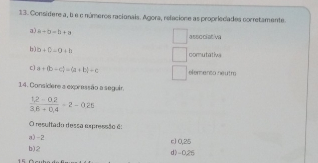 Considere a, b e c números racionais. Agora, relacione as propriedades corretamente.
a) a+b=b+a associativa
b) b+0=0+b comutativa
c) a+(b+c)=(a+b)+c elemento neutro
14. Considere a expressão a seguir.
 (1,2-0,2)/3,6+0,4 +2-0,25
O resultado dessa expressão é:
a) -2 c) 0,25
b) 2 d) -0,25
15 Ö c