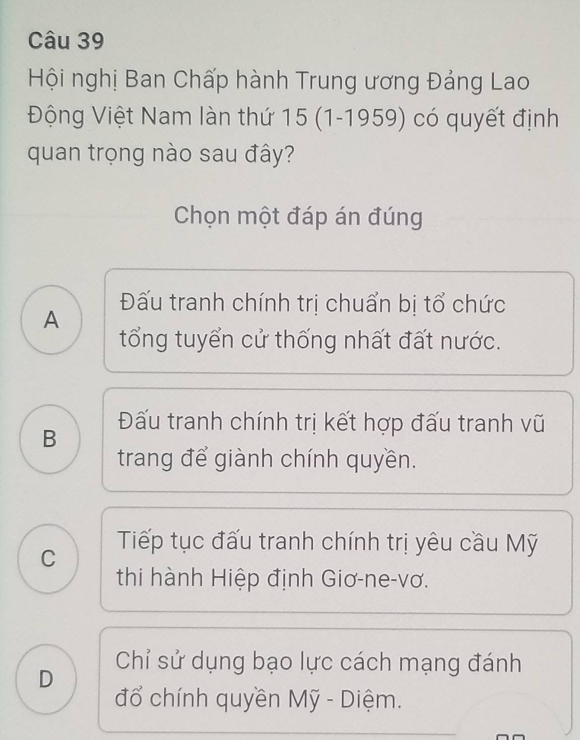 Hội nghị Ban Chấp hành Trung ương Đảng Lao
Động Việt Nam làn thứ 15 (1-1959) có quyết định
quan trọng nào sau đây?
Chọn một đáp án đúng
Đấu tranh chính trị chuẩn bị tổ chức
A
tổng tuyển cử thống nhất đất nước.
B
Đấu tranh chính trị kết hợp đấu tranh vũ
trang để giành chính quyền.
C
Tiếp tục đấu tranh chính trị yêu cầu Mỹ
thi hành Hiệp định Giơ-ne-vơ.
Chỉ sử dụng bạo lực cách mạng đánh
D
đổ chính quyền Mỹ - Diệm.