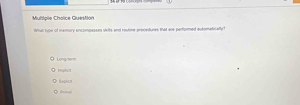 in
34 of 70 Concepts completed
Multiple Choice Question
What type of memory encompasses skills and routine procedures that are performed automatically?
Long-term
Implicit
Explicit
Primal