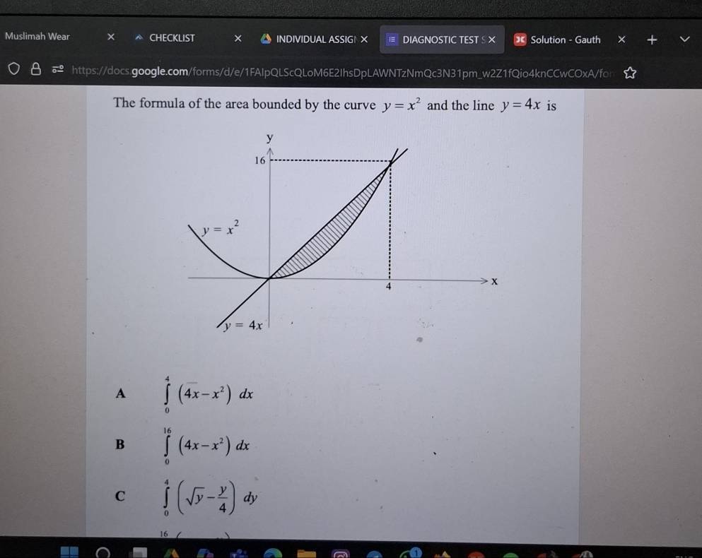 Muslimah Wear CHECKLIST INDIVIDUAL ASSIGN X DIAGNOSTIC TESTS X Solution - Gauth
https://docs.google.com/forms/d/e/1FAlpQLScQLoM6E2IhsDpLAWNTzNmQc3N31pm_w2Z1fQio4knCCwCOxA/fo
The formula of the area bounded by the curve y=x^2 and the line y=4x is
A ∈tlimits _0^(4(4x-x^2))dx
B ∈tlimits _0^((16)(4x-x^2))dx
C ∈tlimits _0^(4(sqrt(y)-frac y)4)dy