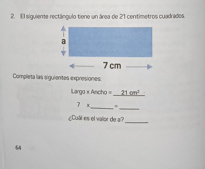 El siguiente rectángulo tiene un área de 21 centímetros cuadrados. 
Completa las siguientes expresiones: 
Largo x Ancho =_ 21cm^2
7* _ =_ 
¿Cuál es el valor de a? 
_
64