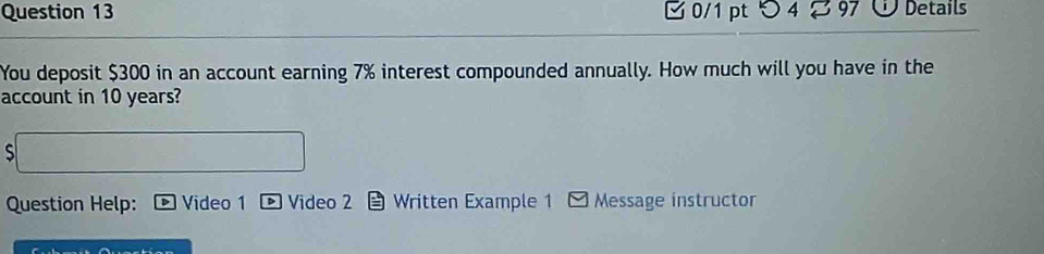 つ 4 97 Details 
You deposit $300 in an account earning 7% interest compounded annually. How much will you have in the 
account in 10 years? 
S 
Question Help: Video 1 Video 2 Written Example 1 * Message instructor