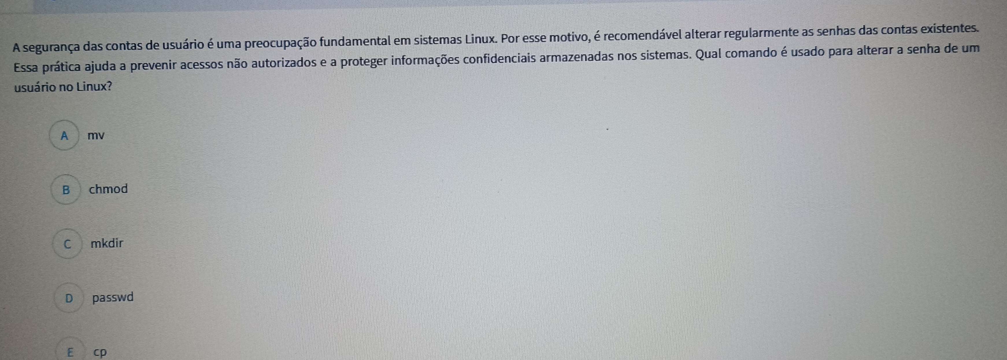 A segurança das contas de usuário é uma preocupação fundamental em sistemas Linux. Por esse motivo, é recomendável alterar regularmente as senhas das contas existentes.
Essa prática ajuda a prevenir acessos não autorizados e a proteger informações confidenciais armazenadas nos sistemas. Qual comando é usado para alterar a senha de um
usuário no Linux?
A mv
B chmod
C mkdir
D passwd
E cp