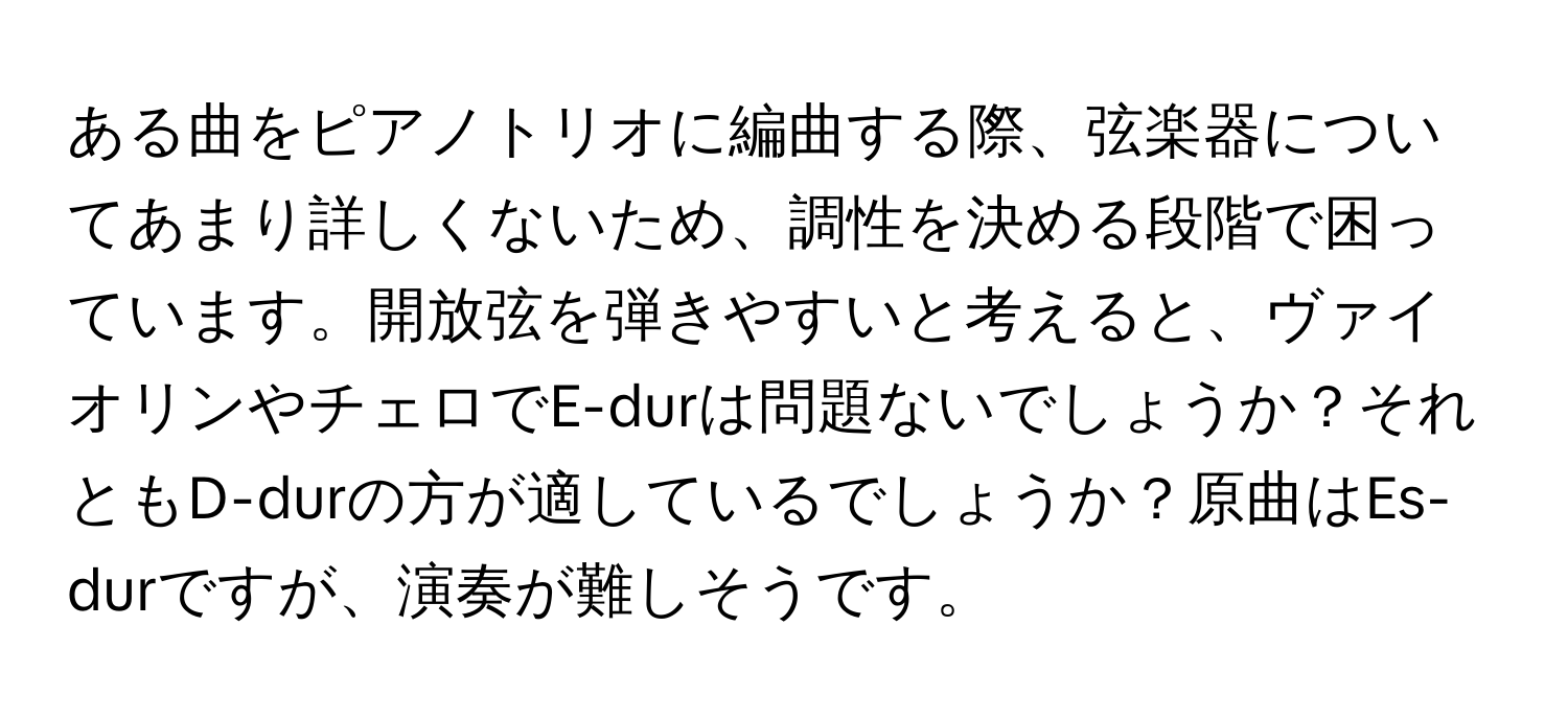 ある曲をピアノトリオに編曲する際、弦楽器についてあまり詳しくないため、調性を決める段階で困っています。開放弦を弾きやすいと考えると、ヴァイオリンやチェロでE-durは問題ないでしょうか？それともD-durの方が適しているでしょうか？原曲はEs-durですが、演奏が難しそうです。