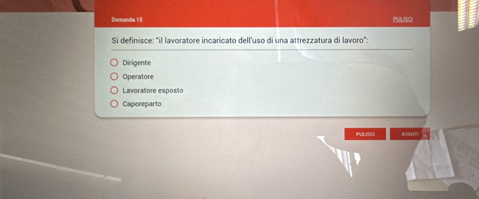 Domanda 15 PULISCI
Si definisce: “il lavoratore incaricato dell’uso di una attrezzatura di lavoro”:
Dirigente
Operatore
Lavoratore esposto
Caporeparto
PULISCI AVANTI