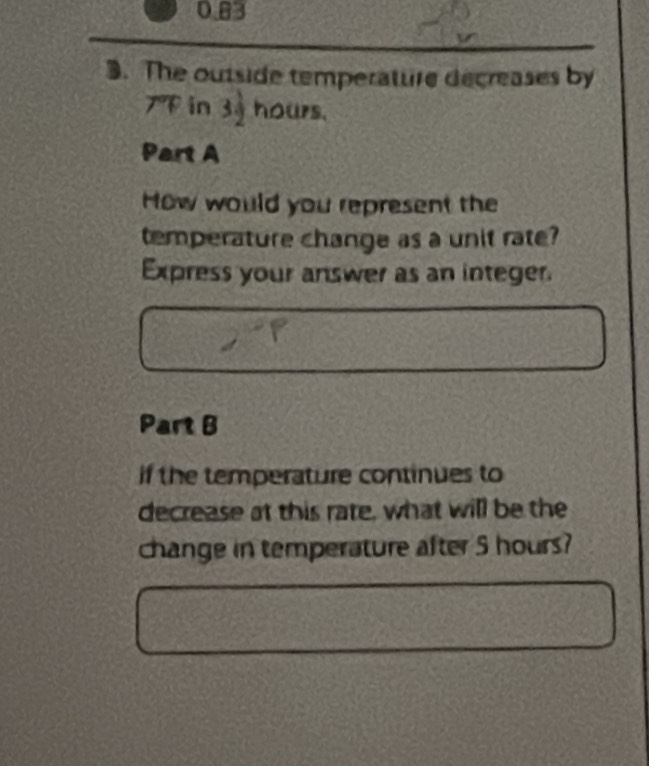 0.83
3. The outside temperature decreases by
7 in 39 hours. 
Part A 
How would you represent the 
temperature change as a unit rate? 
Express your answer as an integer. 
Part B 
if the temperature continues to 
decrease at this rate, what will be the 
change in temperature after 5 hours?