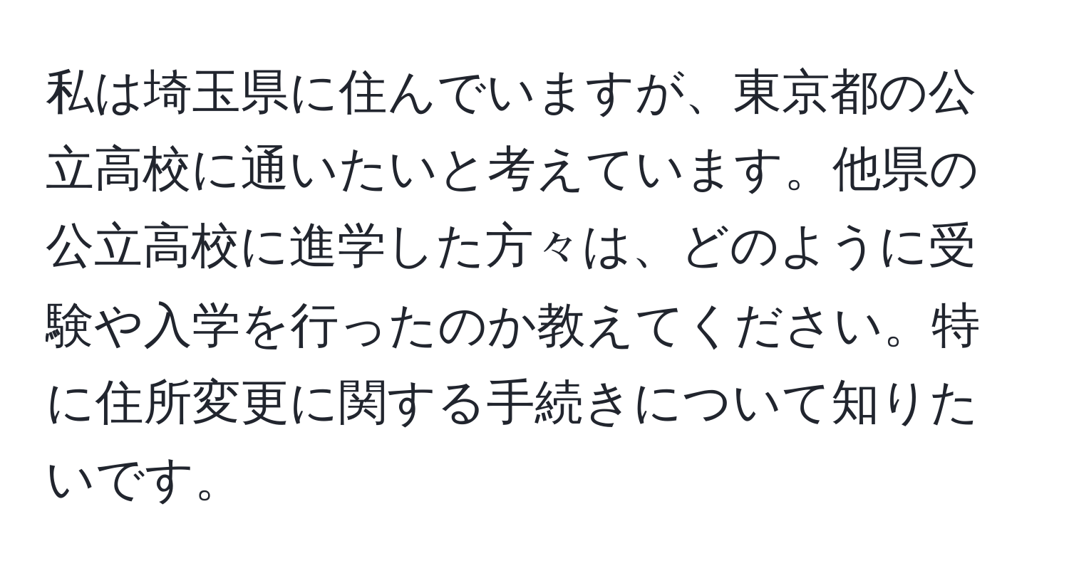 私は埼玉県に住んでいますが、東京都の公立高校に通いたいと考えています。他県の公立高校に進学した方々は、どのように受験や入学を行ったのか教えてください。特に住所変更に関する手続きについて知りたいです。