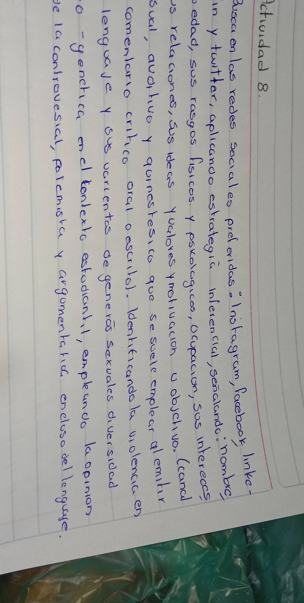 Actividad 8. 
Buscaen las redes seciales preferidas: Inoragram, facebook linke. 
in y twitter, aplicanoo estrategiù inferencial, senalando: nombe 
bedad, sus rasgos fisicos. y psiologicos, Ocupacion, sos infereccs 
is releciones, sos ideas Yualores ymoriuacion Uobjchivo, (canal 
sual, auo, tuo y quincsres, co goe se suele emplear alemihr 
comenlario crihco oral oescrilo). Idenhficando la violencia en 
lenguaJe y sus varientas de generos scxuales diversidad 
o-generica encl londexto estodianhl, empleanco laopinion 
be la controvesial, polemsra y argomentarioG encloso del lenguaye.
