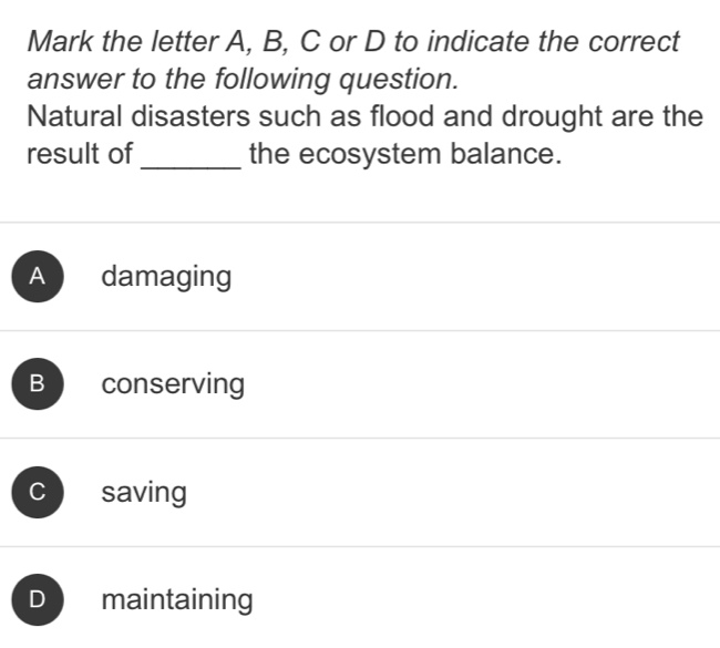 Mark the letter A, B, C or D to indicate the correct
answer to the following question.
Natural disasters such as flood and drought are the
result of _the ecosystem balance.
A damaging
B conserving
C saving
D maintaining