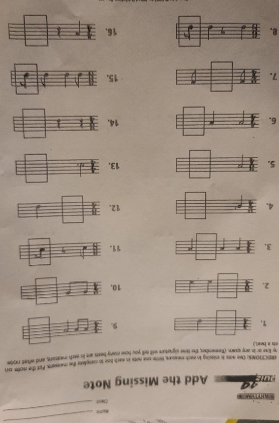 Mase:_ 
_ 
RHYTHM Clets 
1ª Add the Missing Note 
IRECTIONS: One note is missing in each measure. Write one note in each box to complete the measure. Put the note on 
ets a beat.) ny line or in any space. (Remember, the time signature will tell you how many beats are in each measure, and what note 
1 
9
210
3. 11
4. 12
5. 13
614
715
816.