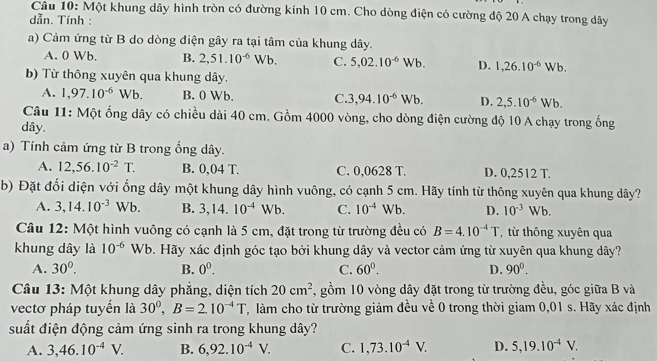 Một khung dây hình tròn có đường kính 10 cm. Cho dòng điện có cường độ 20 A chạy trong dây
dẫn. Tính :
a) Cảm ứng từ B do dòng điện gây ra tại tâm của khung dây.
A. 0 Wb. B. 2,51.10^(-6)Wb. 5,02.10^(-6)Wb. D. 1,26.10^(-6)Wb.
C.
b) Từ thông xuyên qua khung dây.
A. 1,97.10^(-6)Wb. B. 0 Wb. C. 3,94.10^(-6)Wb. D. 2,5.10^(-6)Wb.
Câu 11: Một ống dây có chiều dài 40 cm. Gồm 4000 vòng, cho dòng điện cường độ 10 A chạy trong ống
dây.
a) Tính cảm ứng từ B trong ống dây.
A. 12,56.10^(-2)T. B. 0,04 T. C. 0,0628 T. D. 0,2512 T.
b) Đặt đối diện với ống dây một khung dây hình vuông, có cạnh 5 cm. Hãy tính từ thông xuyên qua khung dây?
A. 3,14.10^(-3) Wb. B. 3,14.10^(-4)Wb. C. 10^(-4)Wb. D. 10^(-3)Wb.
Câu 12: Một hình vuông có cạnh là 5 cm, đặt trong từ trường đều có B=4.10^(-4)T T,từ thông xuyên qua
khung dây là 10^(-6)Wb b. Hãy xác định góc tạo bởi khung dây và vector cảm ứng từ xuyên qua khung dây?
A. 30^0. B. 0^0. C. 60^0. D. 90^0.
Câu 13: Một khung dây phẳng, diện tích 20cm^2 , gồm 10 vòng dây đặt trong từ trường đều, góc giữa B và
vectơ pháp tuyến là 30^0,B=2.10^(-4)T , làm cho từ trường giảm đều về 0 trong thời giam 0,01 s. Hãy xác định
suất điện động cảm ứng sinh ra trong khung dây?
A. 3,46.10^(-4)V. B. 6,92.10^(-4)V. C. 1,73.10^(-4)V. D. 5,19.10^(-4)V.