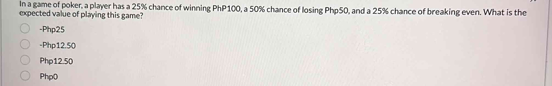 In a game of poker, a player has a 25% chance of winning PhP100, a 50% chance of losing Php50, and a 25% chance of breaking even. What is the
expected value of playing this game?
- Php25
-Php12.50
Php12.50
Php0