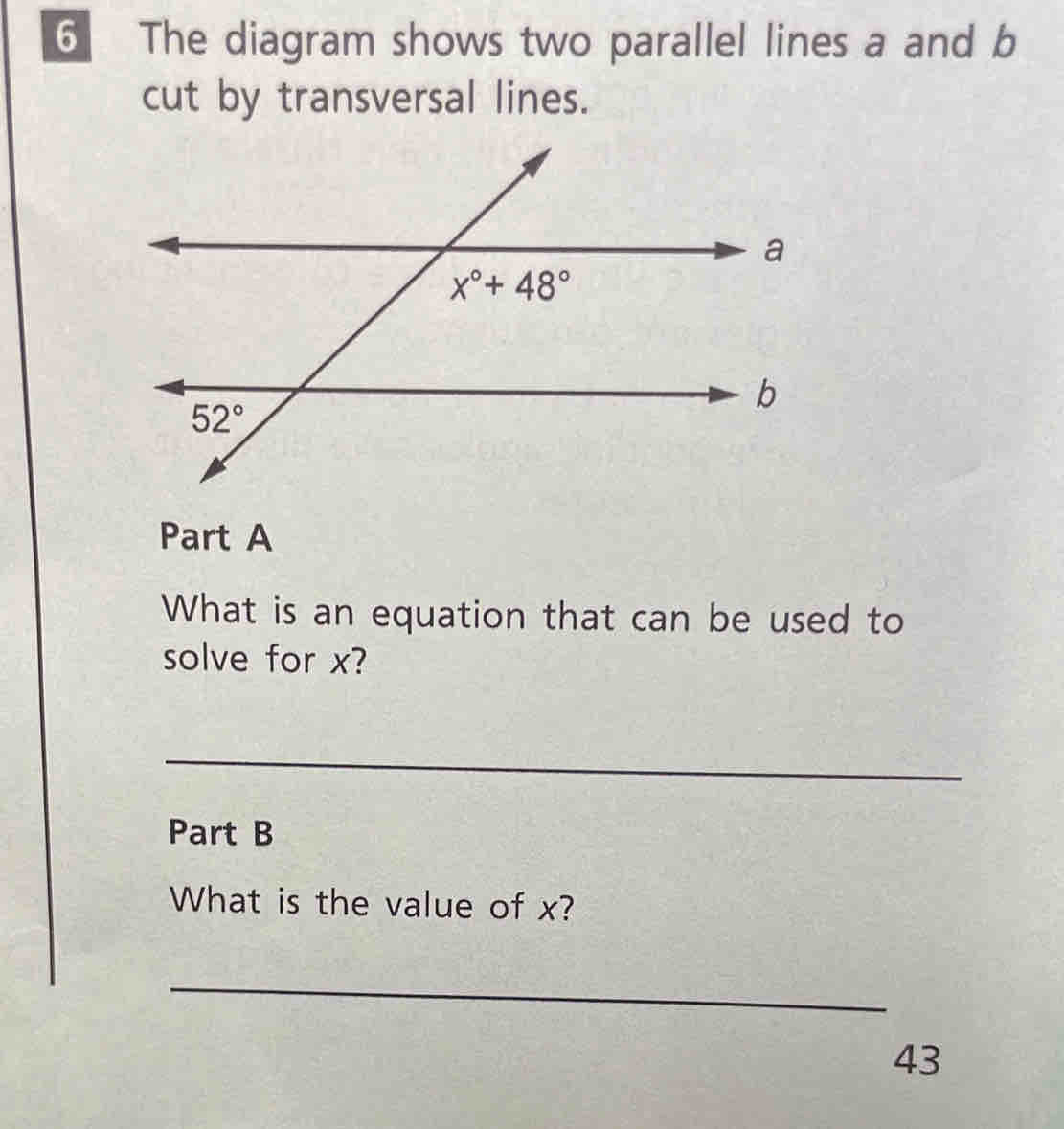 The diagram shows two parallel lines a and b
cut by transversal lines.
Part A
What is an equation that can be used to
solve for x?
_
Part B
What is the value of x?
_
43