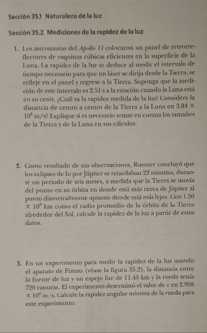 Sección 35.1 Naturaleza de la luz
Sección 35.2 Mediciones de la rapidez de la luz
1. Los astronautas del Apøllø 11 colocaron un panel de retrorre-
flectores de esquinas cúbicas eficientes en la superficie de la
Luna. La rapidez de la luz se deduce al medir el intervalo de
tiempo necesario para que un láser se dirija desde la Tierra, se
refleje en el panel y regrese a la Tierra. Suponga que la medi-
ción de este intervalo es 2.51 s a la estación cuando la Luna está
en su cenit. ¿Cuál es la rapidez medida de la luz? Considere la
distancia de centro a centro de la Tierra a la Luna en 3.84*
10^8m/ s? Explique si es necesario tomar en cuenta los tamaños
de la Tierra y de la Luna en sus cálculos.
2. Como resultado de sus observaciones, Roemer concluyó que
los eclipses de Io por Júpiter se retardaban 22 minutos, duran-
te un periodo de seis meses, a medida que la Tierra se movía
del punto en su órbita en donde está más cerca de Júpiter al
punto diametralmente opuesto donde está más lejos. Con 1.50
* 10^8km como el radio promedio de la órbita de la Tierra
alrededor del Sol, calcule la rapidez de la luz a partir de estos
datos.
3. En un experimento para medir la rapidez de la luz usando
el aparato de Fizeau (véase la figura 35.2), la distancia entre
la fuente de luz y un espejo fue de 11.45 km y la rueda tenía
720 ranuras. El experimento determinó el valor de ζ en 2.998
* 10^8m/s 5. Calcule la rapidez angular mínima de la rueda para
este experimento.