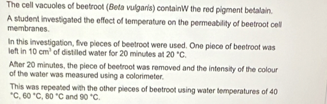 The cell vacuoles of beetroot (Beta vulgaris) containW the red pigment betalain. 
A student investigated the effect of temperature on the permeability of beetroot cell 
membranes. 
In this investigation, five pieces of beetroot were used. One piece of beetroot was 
left in 10cm^3 of distilled water for 20 minutes at 20°C. 
After 20 minutes, the piece of beetroot was removed and the intensity of the colour 
of the water was measured using a colorimeter. 
This was repeated with the other pieces of beetroot using water temperatures of 40°C, 60°C, 80°C and 90°C.