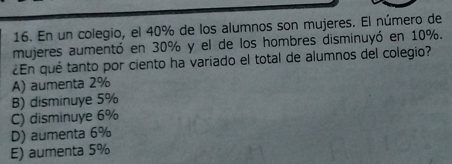 En un colegio, el 40% de los alumnos son mujeres. El número de
mujeres aumentó en 30% y el de los hombres disminuyó en 10%.
¿En qué tanto por ciento ha variado el total de alumnos del colegio?
A) aumenta 2%
B) disminuye 5%
C) disminuye 6%
D) aumenta 6%
E) aumenta 5%