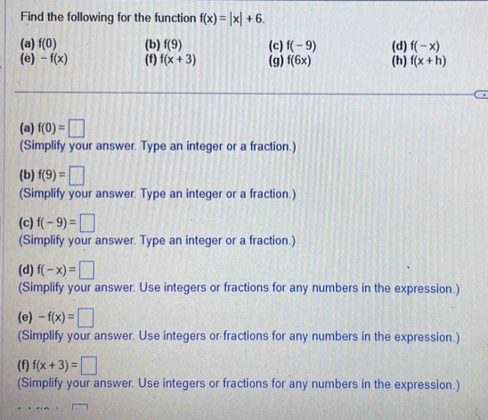 Find the following for the function f(x)=|x|+6. 
(a) f(0) (b) f(9) (c) f(-9) (d) f(-x)
(e) -f(x) (f) f(x+3) (g) f(6x) (h) f(x+h)
(a) f(0)=□
(Simplify your answer. Type an integer or a fraction.) 
(b) f(9)=□
(Simplify your answer. Type an integer or a fraction.) 
(c) f(-9)=□
(Simplify your answer. Type an integer or a fraction.) 
(d) f(-x)=□
(Simplify your answer. Use integers or fractions for any numbers in the expression.) 
(e) -f(x)=□
(Simplify your answer. Use integers or fractions for any numbers in the expression.) 
(f) f(x+3)=□
(Simplify your answer. Use integers or fractions for any numbers in the expression.)