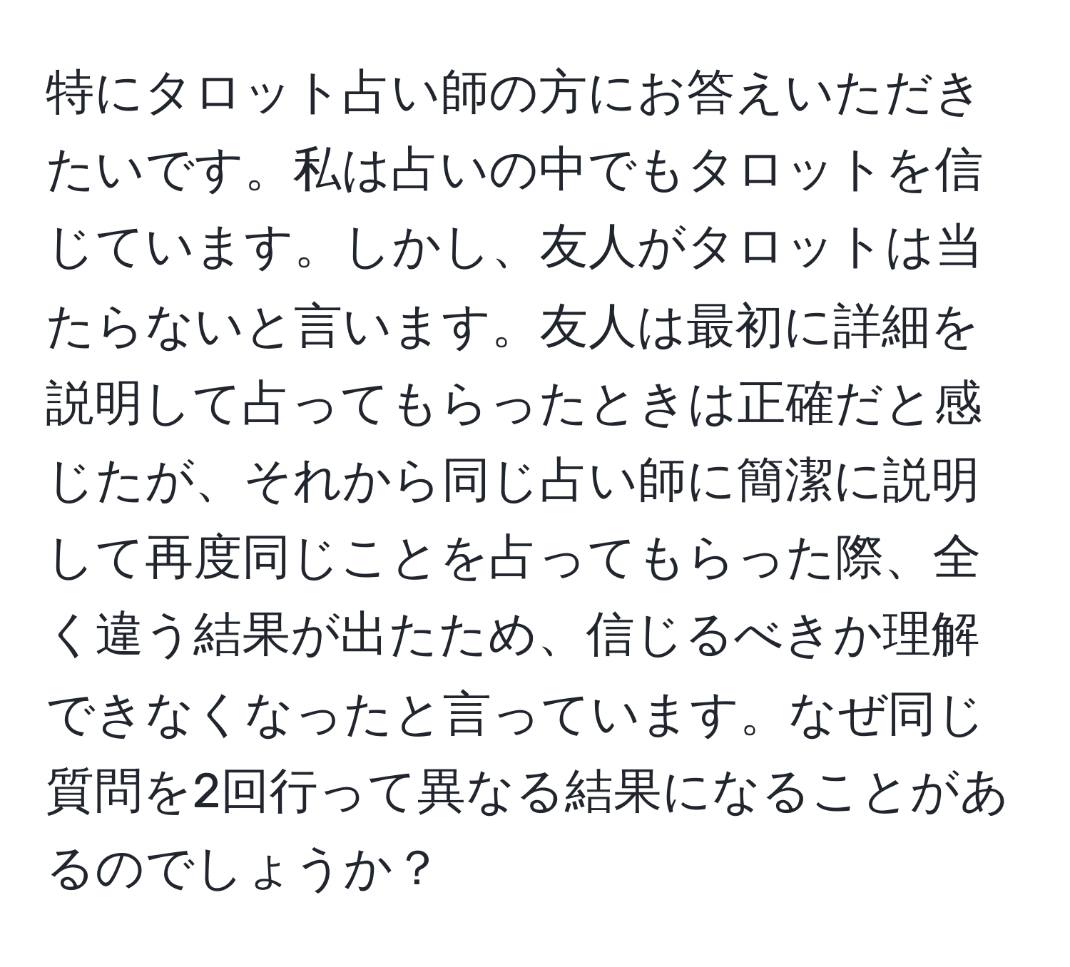 特にタロット占い師の方にお答えいただきたいです。私は占いの中でもタロットを信じています。しかし、友人がタロットは当たらないと言います。友人は最初に詳細を説明して占ってもらったときは正確だと感じたが、それから同じ占い師に簡潔に説明して再度同じことを占ってもらった際、全く違う結果が出たため、信じるべきか理解できなくなったと言っています。なぜ同じ質問を2回行って異なる結果になることがあるのでしょうか？