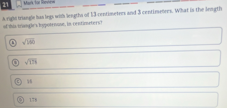 for Review
_
__
A right triangle has legs with lengths of 13 centimeters and 3 centimeters. What is the length
of this triangle's hypotenuse, in centimeters?
a sqrt(160)
sqrt(178)
16
D 178