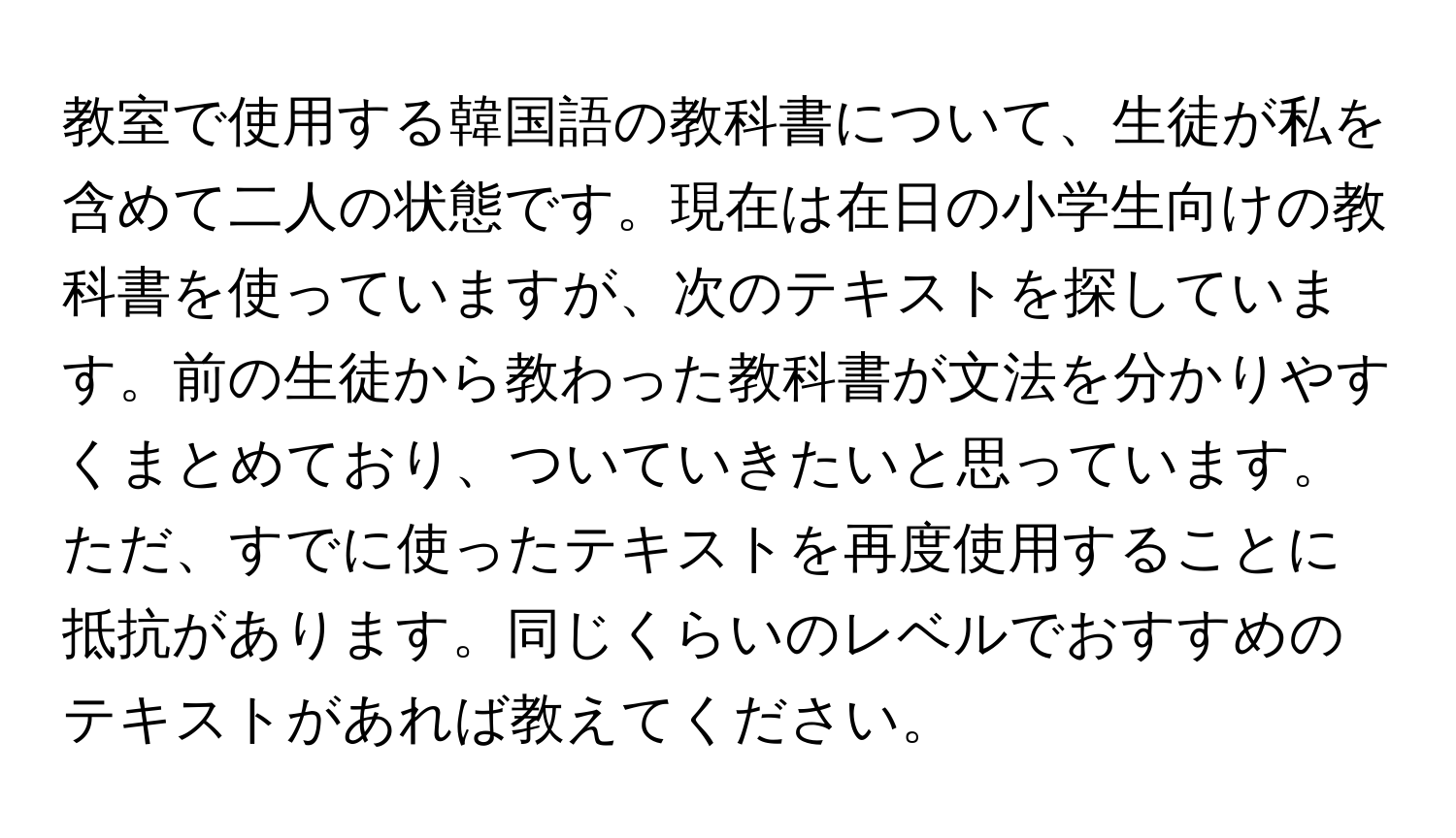 教室で使用する韓国語の教科書について、生徒が私を含めて二人の状態です。現在は在日の小学生向けの教科書を使っていますが、次のテキストを探しています。前の生徒から教わった教科書が文法を分かりやすくまとめており、ついていきたいと思っています。ただ、すでに使ったテキストを再度使用することに抵抗があります。同じくらいのレベルでおすすめのテキストがあれば教えてください。