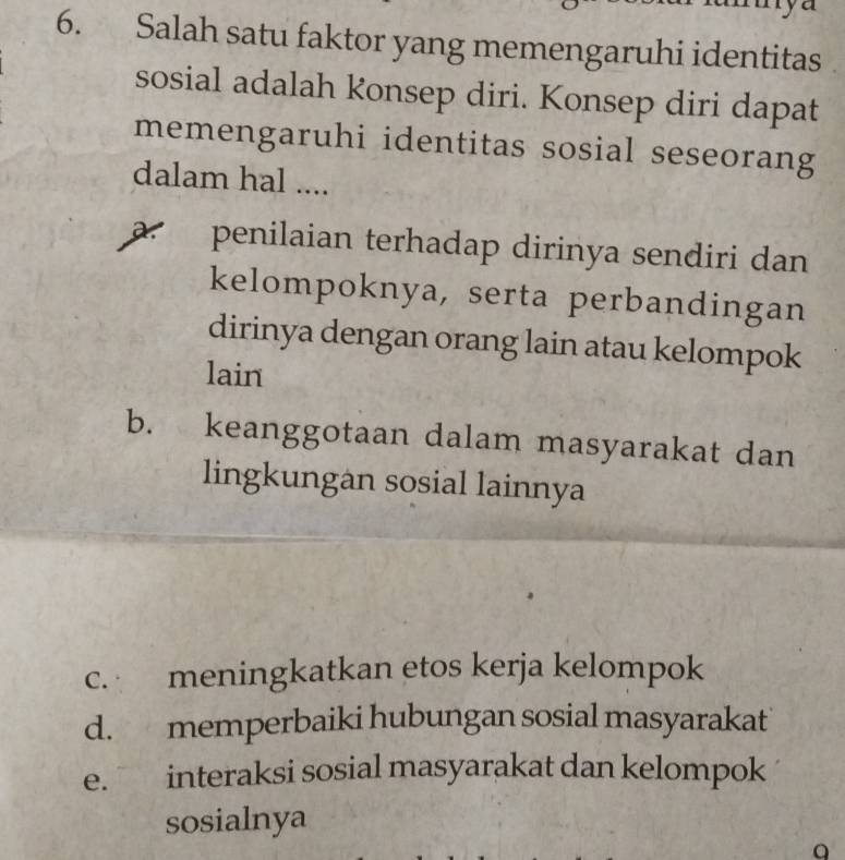 Salah satu faktor yang memengaruhi identitas
sosial adalah konsep diri. Konsep diri dapat
memengaruhi identitas sosial seseorang
dalam hal ....
a. penilaian terhadap dirinya sendiri dan
kelompoknya, serta perbandingan
dirinya dengan orang lain atau kelompok
lain
b. keanggotaan dalam masyarakat dan
lingkungan sosial lainnya
c. meningkatkan etos kerja kelompok
d. memperbaiki hubungan sosial masyarakat
e. interaksi sosial masyarakat dan kelompok
sosialnya
a